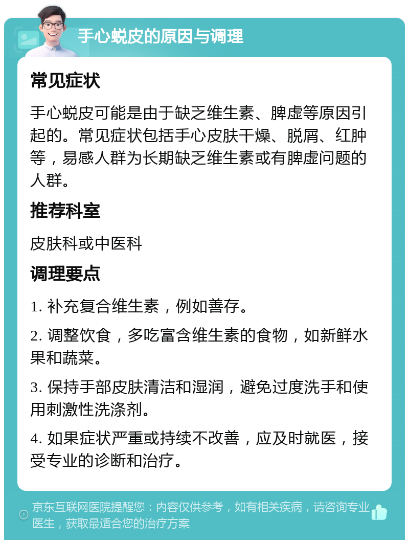 手心蜕皮的原因与调理 常见症状 手心蜕皮可能是由于缺乏维生素、脾虚等原因引起的。常见症状包括手心皮肤干燥、脱屑、红肿等，易感人群为长期缺乏维生素或有脾虚问题的人群。 推荐科室 皮肤科或中医科 调理要点 1. 补充复合维生素，例如善存。 2. 调整饮食，多吃富含维生素的食物，如新鲜水果和蔬菜。 3. 保持手部皮肤清洁和湿润，避免过度洗手和使用刺激性洗涤剂。 4. 如果症状严重或持续不改善，应及时就医，接受专业的诊断和治疗。