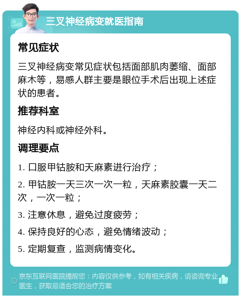 三叉神经病变就医指南 常见症状 三叉神经病变常见症状包括面部肌肉萎缩、面部麻木等，易感人群主要是眼位手术后出现上述症状的患者。 推荐科室 神经内科或神经外科。 调理要点 1. 口服甲钴胺和天麻素进行治疗； 2. 甲钴胺一天三次一次一粒，天麻素胶囊一天二次，一次一粒； 3. 注意休息，避免过度疲劳； 4. 保持良好的心态，避免情绪波动； 5. 定期复查，监测病情变化。