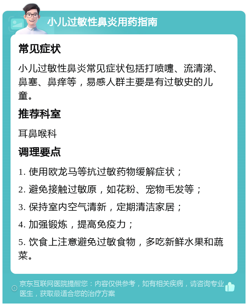 小儿过敏性鼻炎用药指南 常见症状 小儿过敏性鼻炎常见症状包括打喷嚏、流清涕、鼻塞、鼻痒等，易感人群主要是有过敏史的儿童。 推荐科室 耳鼻喉科 调理要点 1. 使用欧龙马等抗过敏药物缓解症状； 2. 避免接触过敏原，如花粉、宠物毛发等； 3. 保持室内空气清新，定期清洁家居； 4. 加强锻炼，提高免疫力； 5. 饮食上注意避免过敏食物，多吃新鲜水果和蔬菜。