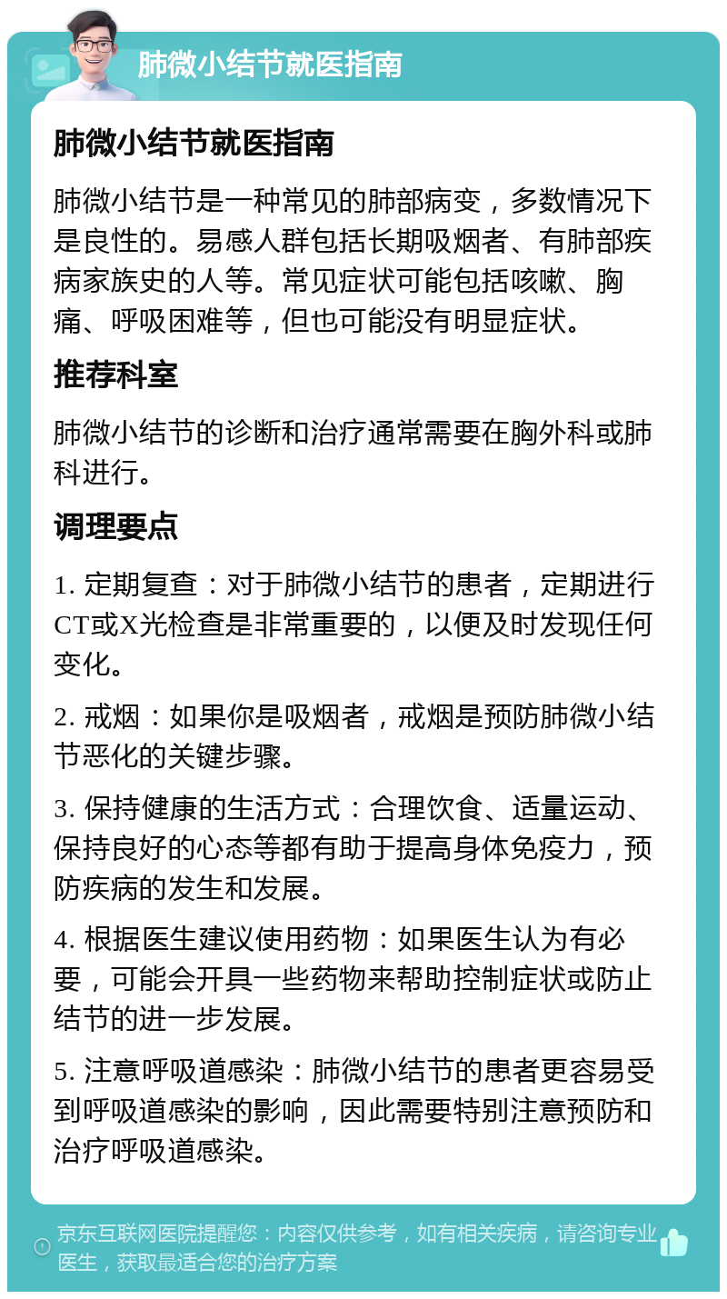 肺微小结节就医指南 肺微小结节就医指南 肺微小结节是一种常见的肺部病变，多数情况下是良性的。易感人群包括长期吸烟者、有肺部疾病家族史的人等。常见症状可能包括咳嗽、胸痛、呼吸困难等，但也可能没有明显症状。 推荐科室 肺微小结节的诊断和治疗通常需要在胸外科或肺科进行。 调理要点 1. 定期复查：对于肺微小结节的患者，定期进行CT或X光检查是非常重要的，以便及时发现任何变化。 2. 戒烟：如果你是吸烟者，戒烟是预防肺微小结节恶化的关键步骤。 3. 保持健康的生活方式：合理饮食、适量运动、保持良好的心态等都有助于提高身体免疫力，预防疾病的发生和发展。 4. 根据医生建议使用药物：如果医生认为有必要，可能会开具一些药物来帮助控制症状或防止结节的进一步发展。 5. 注意呼吸道感染：肺微小结节的患者更容易受到呼吸道感染的影响，因此需要特别注意预防和治疗呼吸道感染。