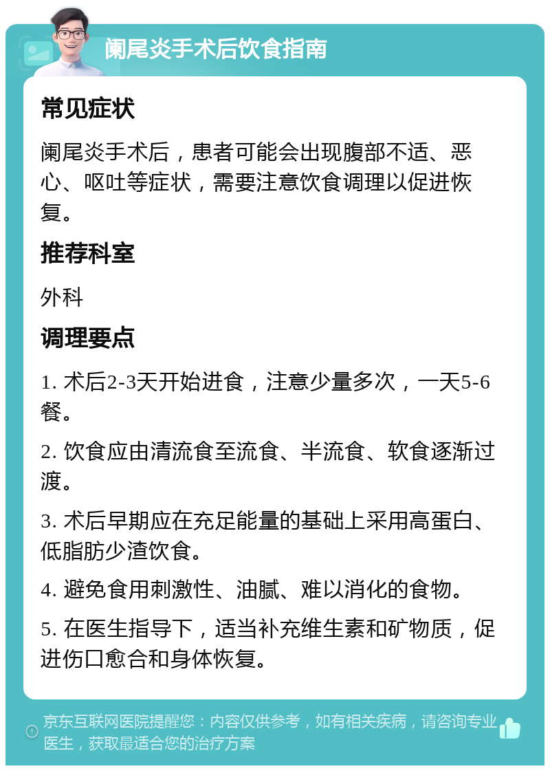 阑尾炎手术后饮食指南 常见症状 阑尾炎手术后，患者可能会出现腹部不适、恶心、呕吐等症状，需要注意饮食调理以促进恢复。 推荐科室 外科 调理要点 1. 术后2-3天开始进食，注意少量多次，一天5-6餐。 2. 饮食应由清流食至流食、半流食、软食逐渐过渡。 3. 术后早期应在充足能量的基础上采用高蛋白、低脂肪少渣饮食。 4. 避免食用刺激性、油腻、难以消化的食物。 5. 在医生指导下，适当补充维生素和矿物质，促进伤口愈合和身体恢复。