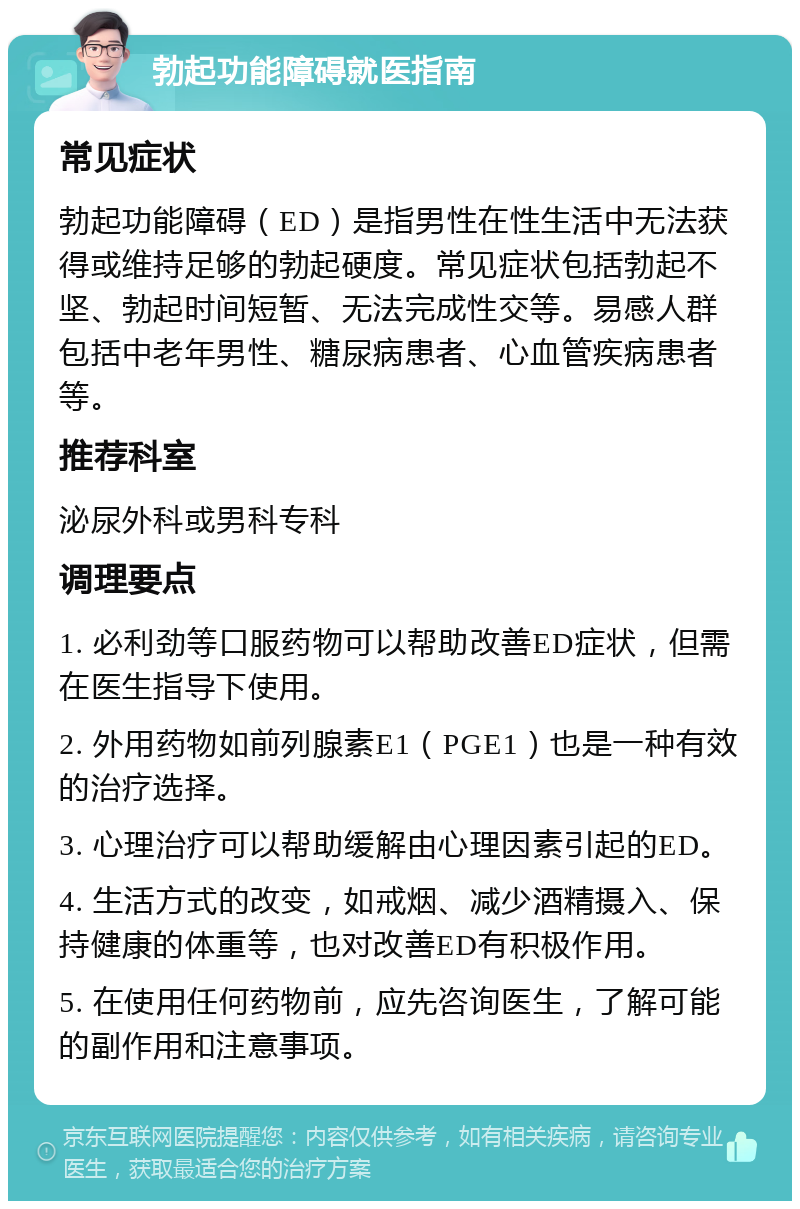 勃起功能障碍就医指南 常见症状 勃起功能障碍（ED）是指男性在性生活中无法获得或维持足够的勃起硬度。常见症状包括勃起不坚、勃起时间短暂、无法完成性交等。易感人群包括中老年男性、糖尿病患者、心血管疾病患者等。 推荐科室 泌尿外科或男科专科 调理要点 1. 必利劲等口服药物可以帮助改善ED症状，但需在医生指导下使用。 2. 外用药物如前列腺素E1（PGE1）也是一种有效的治疗选择。 3. 心理治疗可以帮助缓解由心理因素引起的ED。 4. 生活方式的改变，如戒烟、减少酒精摄入、保持健康的体重等，也对改善ED有积极作用。 5. 在使用任何药物前，应先咨询医生，了解可能的副作用和注意事项。