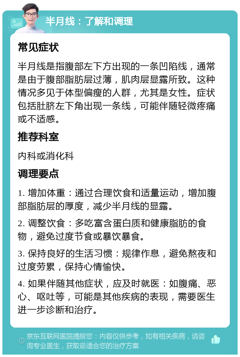 半月线：了解和调理 常见症状 半月线是指腹部左下方出现的一条凹陷线，通常是由于腹部脂肪层过薄，肌肉层显露所致。这种情况多见于体型偏瘦的人群，尤其是女性。症状包括肚脐左下角出现一条线，可能伴随轻微疼痛或不适感。 推荐科室 内科或消化科 调理要点 1. 增加体重：通过合理饮食和适量运动，增加腹部脂肪层的厚度，减少半月线的显露。 2. 调整饮食：多吃富含蛋白质和健康脂肪的食物，避免过度节食或暴饮暴食。 3. 保持良好的生活习惯：规律作息，避免熬夜和过度劳累，保持心情愉快。 4. 如果伴随其他症状，应及时就医：如腹痛、恶心、呕吐等，可能是其他疾病的表现，需要医生进一步诊断和治疗。