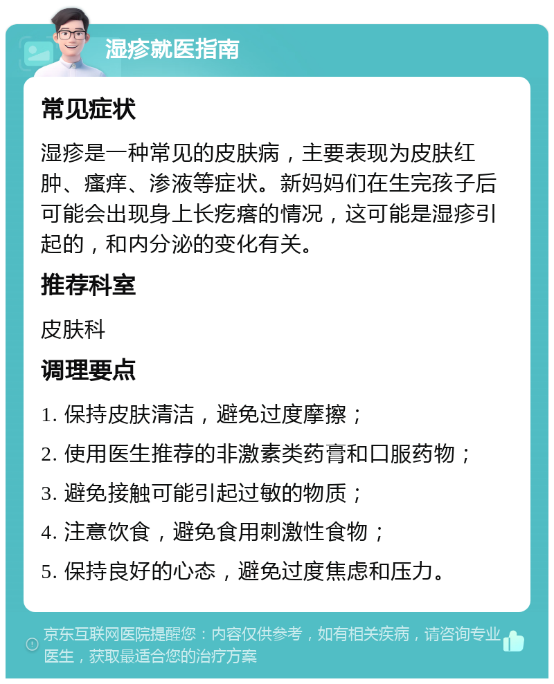 湿疹就医指南 常见症状 湿疹是一种常见的皮肤病，主要表现为皮肤红肿、瘙痒、渗液等症状。新妈妈们在生完孩子后可能会出现身上长疙瘩的情况，这可能是湿疹引起的，和内分泌的变化有关。 推荐科室 皮肤科 调理要点 1. 保持皮肤清洁，避免过度摩擦； 2. 使用医生推荐的非激素类药膏和口服药物； 3. 避免接触可能引起过敏的物质； 4. 注意饮食，避免食用刺激性食物； 5. 保持良好的心态，避免过度焦虑和压力。