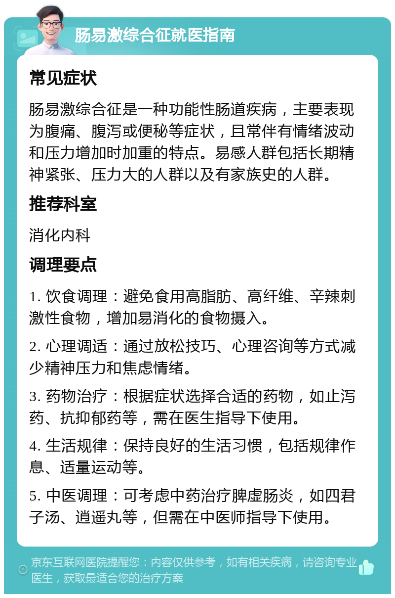 肠易激综合征就医指南 常见症状 肠易激综合征是一种功能性肠道疾病，主要表现为腹痛、腹泻或便秘等症状，且常伴有情绪波动和压力增加时加重的特点。易感人群包括长期精神紧张、压力大的人群以及有家族史的人群。 推荐科室 消化内科 调理要点 1. 饮食调理：避免食用高脂肪、高纤维、辛辣刺激性食物，增加易消化的食物摄入。 2. 心理调适：通过放松技巧、心理咨询等方式减少精神压力和焦虑情绪。 3. 药物治疗：根据症状选择合适的药物，如止泻药、抗抑郁药等，需在医生指导下使用。 4. 生活规律：保持良好的生活习惯，包括规律作息、适量运动等。 5. 中医调理：可考虑中药治疗脾虚肠炎，如四君子汤、逍遥丸等，但需在中医师指导下使用。