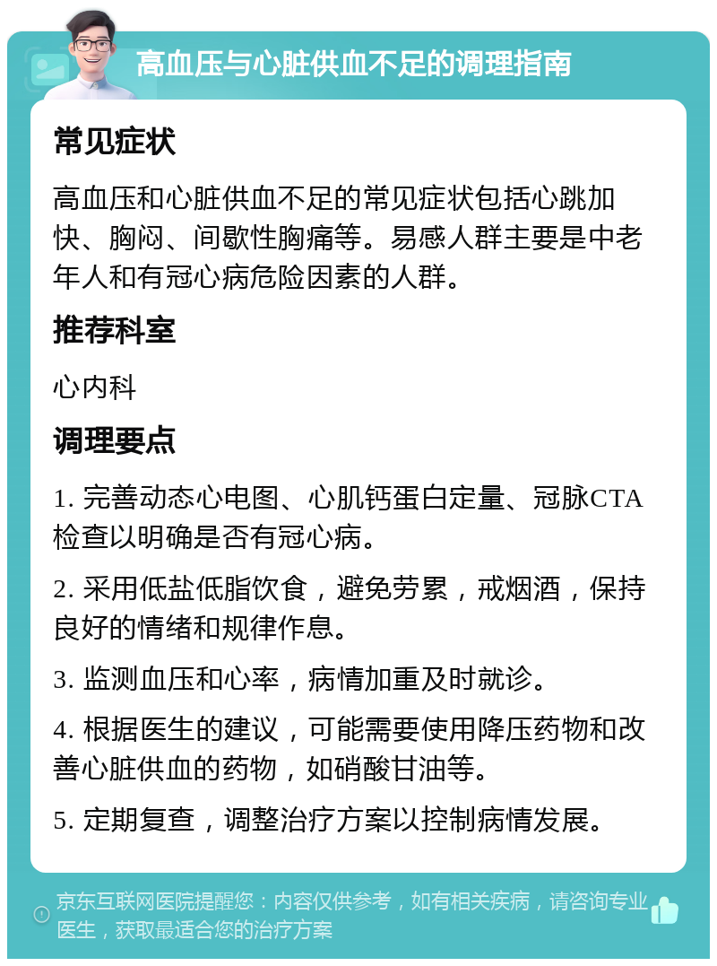 高血压与心脏供血不足的调理指南 常见症状 高血压和心脏供血不足的常见症状包括心跳加快、胸闷、间歇性胸痛等。易感人群主要是中老年人和有冠心病危险因素的人群。 推荐科室 心内科 调理要点 1. 完善动态心电图、心肌钙蛋白定量、冠脉CTA检查以明确是否有冠心病。 2. 采用低盐低脂饮食，避免劳累，戒烟酒，保持良好的情绪和规律作息。 3. 监测血压和心率，病情加重及时就诊。 4. 根据医生的建议，可能需要使用降压药物和改善心脏供血的药物，如硝酸甘油等。 5. 定期复查，调整治疗方案以控制病情发展。