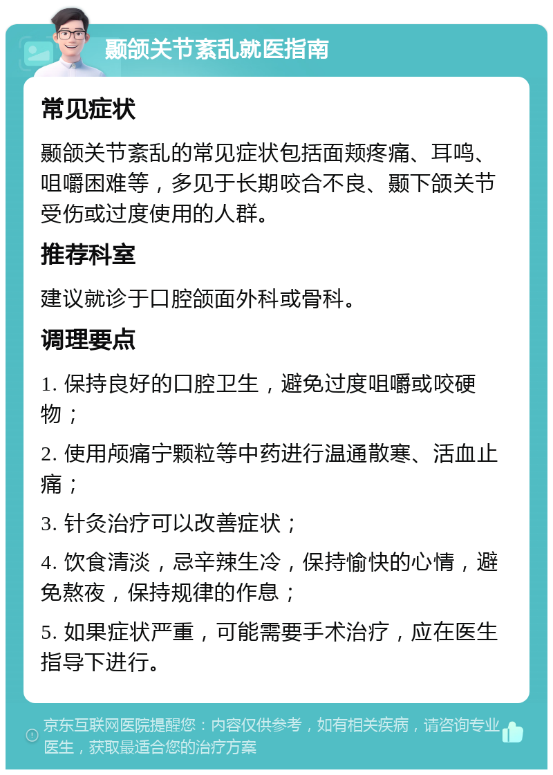 颞颌关节紊乱就医指南 常见症状 颞颌关节紊乱的常见症状包括面颊疼痛、耳鸣、咀嚼困难等，多见于长期咬合不良、颞下颌关节受伤或过度使用的人群。 推荐科室 建议就诊于口腔颌面外科或骨科。 调理要点 1. 保持良好的口腔卫生，避免过度咀嚼或咬硬物； 2. 使用颅痛宁颗粒等中药进行温通散寒、活血止痛； 3. 针灸治疗可以改善症状； 4. 饮食清淡，忌辛辣生冷，保持愉快的心情，避免熬夜，保持规律的作息； 5. 如果症状严重，可能需要手术治疗，应在医生指导下进行。