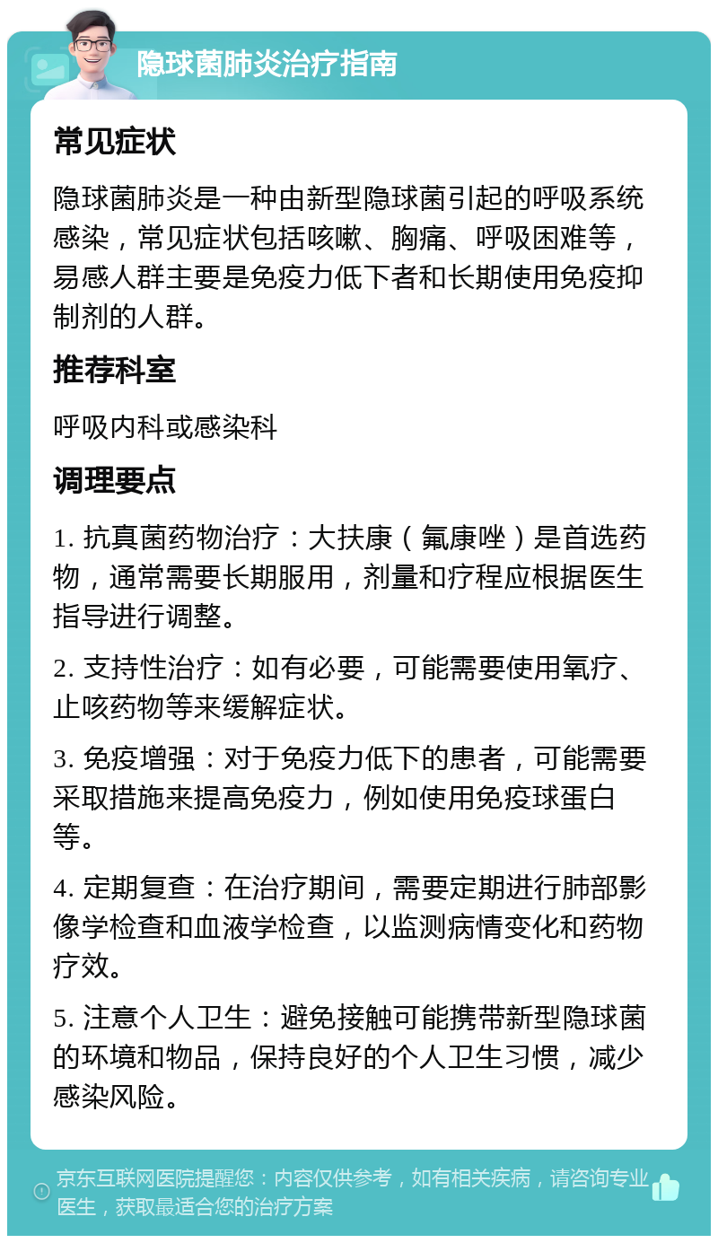 隐球菌肺炎治疗指南 常见症状 隐球菌肺炎是一种由新型隐球菌引起的呼吸系统感染，常见症状包括咳嗽、胸痛、呼吸困难等，易感人群主要是免疫力低下者和长期使用免疫抑制剂的人群。 推荐科室 呼吸内科或感染科 调理要点 1. 抗真菌药物治疗：大扶康（氟康唑）是首选药物，通常需要长期服用，剂量和疗程应根据医生指导进行调整。 2. 支持性治疗：如有必要，可能需要使用氧疗、止咳药物等来缓解症状。 3. 免疫增强：对于免疫力低下的患者，可能需要采取措施来提高免疫力，例如使用免疫球蛋白等。 4. 定期复查：在治疗期间，需要定期进行肺部影像学检查和血液学检查，以监测病情变化和药物疗效。 5. 注意个人卫生：避免接触可能携带新型隐球菌的环境和物品，保持良好的个人卫生习惯，减少感染风险。