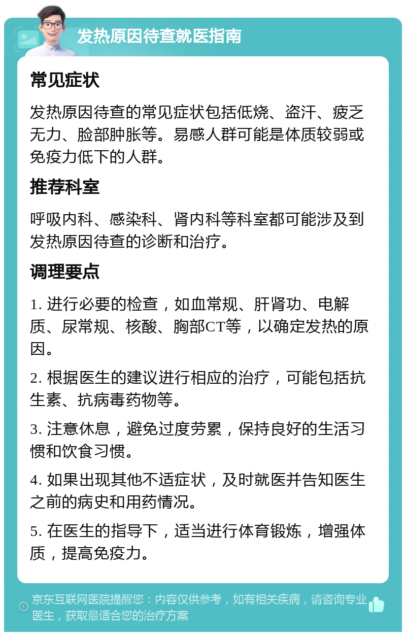 发热原因待查就医指南 常见症状 发热原因待查的常见症状包括低烧、盗汗、疲乏无力、脸部肿胀等。易感人群可能是体质较弱或免疫力低下的人群。 推荐科室 呼吸内科、感染科、肾内科等科室都可能涉及到发热原因待查的诊断和治疗。 调理要点 1. 进行必要的检查，如血常规、肝肾功、电解质、尿常规、核酸、胸部CT等，以确定发热的原因。 2. 根据医生的建议进行相应的治疗，可能包括抗生素、抗病毒药物等。 3. 注意休息，避免过度劳累，保持良好的生活习惯和饮食习惯。 4. 如果出现其他不适症状，及时就医并告知医生之前的病史和用药情况。 5. 在医生的指导下，适当进行体育锻炼，增强体质，提高免疫力。