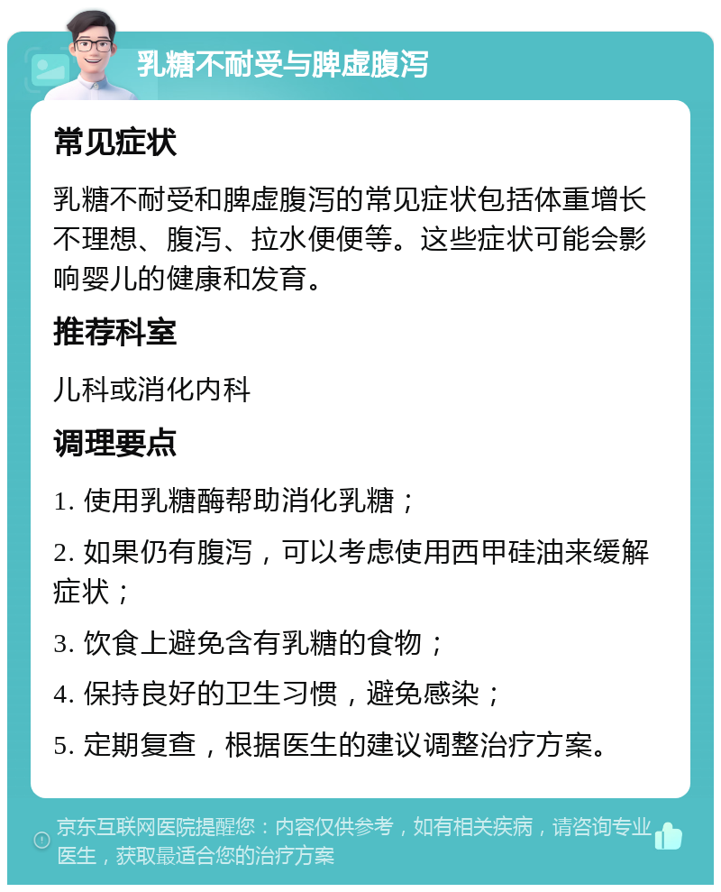 乳糖不耐受与脾虚腹泻 常见症状 乳糖不耐受和脾虚腹泻的常见症状包括体重增长不理想、腹泻、拉水便便等。这些症状可能会影响婴儿的健康和发育。 推荐科室 儿科或消化内科 调理要点 1. 使用乳糖酶帮助消化乳糖； 2. 如果仍有腹泻，可以考虑使用西甲硅油来缓解症状； 3. 饮食上避免含有乳糖的食物； 4. 保持良好的卫生习惯，避免感染； 5. 定期复查，根据医生的建议调整治疗方案。