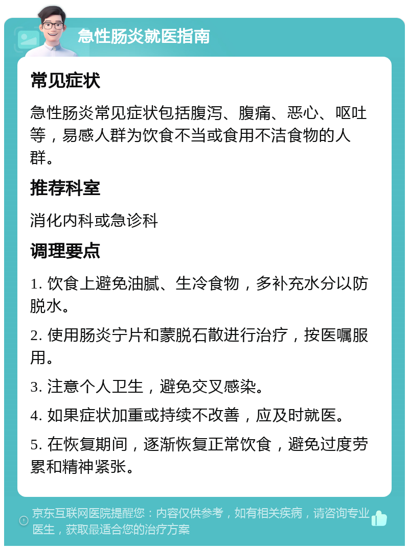 急性肠炎就医指南 常见症状 急性肠炎常见症状包括腹泻、腹痛、恶心、呕吐等，易感人群为饮食不当或食用不洁食物的人群。 推荐科室 消化内科或急诊科 调理要点 1. 饮食上避免油腻、生冷食物，多补充水分以防脱水。 2. 使用肠炎宁片和蒙脱石散进行治疗，按医嘱服用。 3. 注意个人卫生，避免交叉感染。 4. 如果症状加重或持续不改善，应及时就医。 5. 在恢复期间，逐渐恢复正常饮食，避免过度劳累和精神紧张。