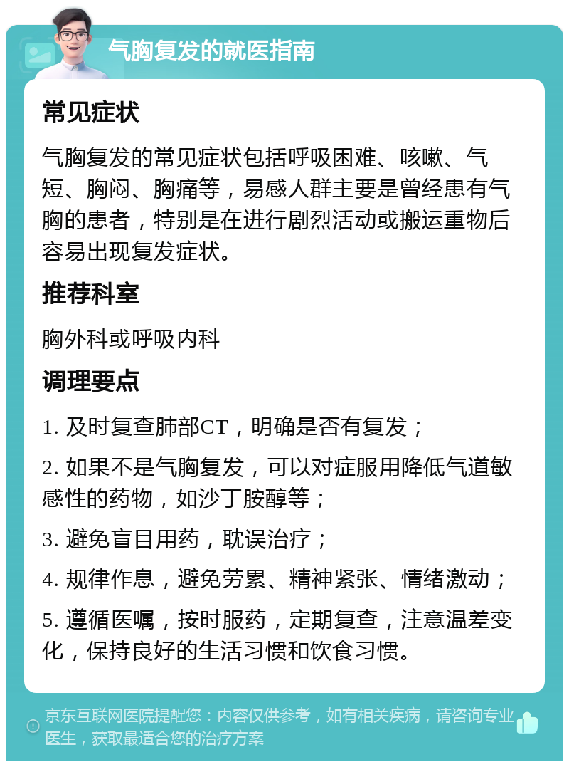 气胸复发的就医指南 常见症状 气胸复发的常见症状包括呼吸困难、咳嗽、气短、胸闷、胸痛等，易感人群主要是曾经患有气胸的患者，特别是在进行剧烈活动或搬运重物后容易出现复发症状。 推荐科室 胸外科或呼吸内科 调理要点 1. 及时复查肺部CT，明确是否有复发； 2. 如果不是气胸复发，可以对症服用降低气道敏感性的药物，如沙丁胺醇等； 3. 避免盲目用药，耽误治疗； 4. 规律作息，避免劳累、精神紧张、情绪激动； 5. 遵循医嘱，按时服药，定期复查，注意温差变化，保持良好的生活习惯和饮食习惯。