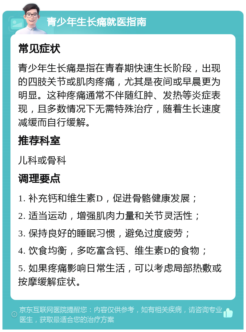 青少年生长痛就医指南 常见症状 青少年生长痛是指在青春期快速生长阶段，出现的四肢关节或肌肉疼痛，尤其是夜间或早晨更为明显。这种疼痛通常不伴随红肿、发热等炎症表现，且多数情况下无需特殊治疗，随着生长速度减缓而自行缓解。 推荐科室 儿科或骨科 调理要点 1. 补充钙和维生素D，促进骨骼健康发展； 2. 适当运动，增强肌肉力量和关节灵活性； 3. 保持良好的睡眠习惯，避免过度疲劳； 4. 饮食均衡，多吃富含钙、维生素D的食物； 5. 如果疼痛影响日常生活，可以考虑局部热敷或按摩缓解症状。