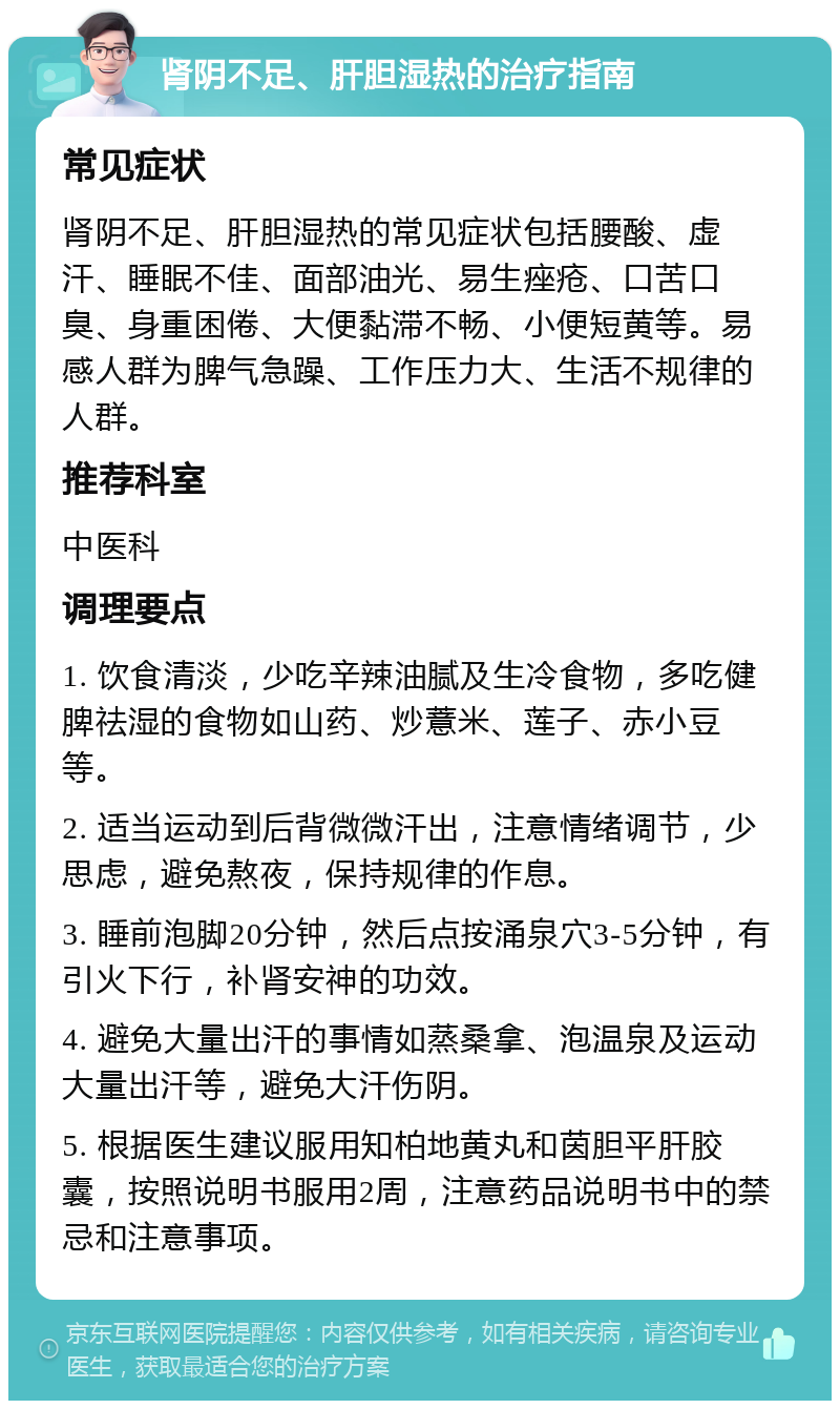 肾阴不足、肝胆湿热的治疗指南 常见症状 肾阴不足、肝胆湿热的常见症状包括腰酸、虚汗、睡眠不佳、面部油光、易生痤疮、口苦口臭、身重困倦、大便黏滞不畅、小便短黄等。易感人群为脾气急躁、工作压力大、生活不规律的人群。 推荐科室 中医科 调理要点 1. 饮食清淡，少吃辛辣油腻及生冷食物，多吃健脾祛湿的食物如山药、炒薏米、莲子、赤小豆等。 2. 适当运动到后背微微汗出，注意情绪调节，少思虑，避免熬夜，保持规律的作息。 3. 睡前泡脚20分钟，然后点按涌泉穴3-5分钟，有引火下行，补肾安神的功效。 4. 避免大量出汗的事情如蒸桑拿、泡温泉及运动大量出汗等，避免大汗伤阴。 5. 根据医生建议服用知柏地黄丸和茵胆平肝胶囊，按照说明书服用2周，注意药品说明书中的禁忌和注意事项。