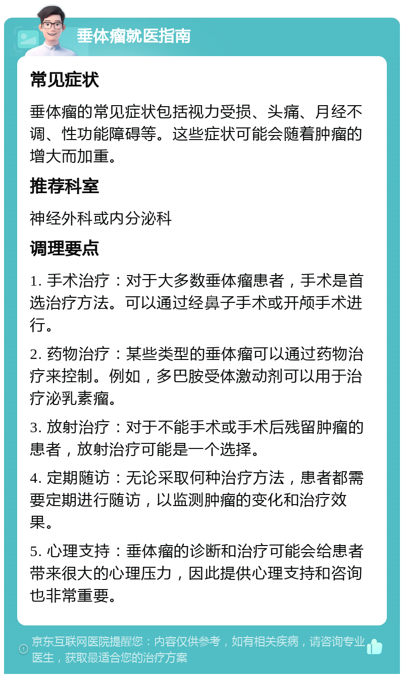 垂体瘤就医指南 常见症状 垂体瘤的常见症状包括视力受损、头痛、月经不调、性功能障碍等。这些症状可能会随着肿瘤的增大而加重。 推荐科室 神经外科或内分泌科 调理要点 1. 手术治疗：对于大多数垂体瘤患者，手术是首选治疗方法。可以通过经鼻子手术或开颅手术进行。 2. 药物治疗：某些类型的垂体瘤可以通过药物治疗来控制。例如，多巴胺受体激动剂可以用于治疗泌乳素瘤。 3. 放射治疗：对于不能手术或手术后残留肿瘤的患者，放射治疗可能是一个选择。 4. 定期随访：无论采取何种治疗方法，患者都需要定期进行随访，以监测肿瘤的变化和治疗效果。 5. 心理支持：垂体瘤的诊断和治疗可能会给患者带来很大的心理压力，因此提供心理支持和咨询也非常重要。