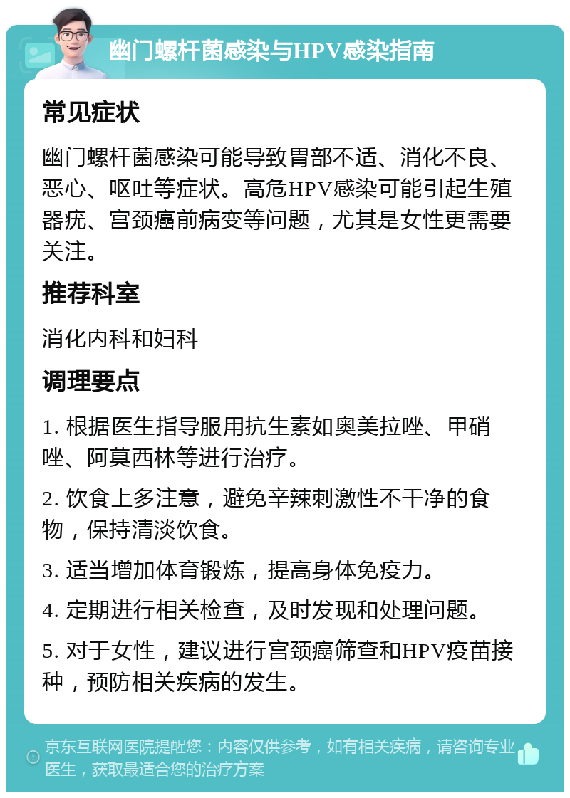 幽门螺杆菌感染与HPV感染指南 常见症状 幽门螺杆菌感染可能导致胃部不适、消化不良、恶心、呕吐等症状。高危HPV感染可能引起生殖器疣、宫颈癌前病变等问题，尤其是女性更需要关注。 推荐科室 消化内科和妇科 调理要点 1. 根据医生指导服用抗生素如奥美拉唑、甲硝唑、阿莫西林等进行治疗。 2. 饮食上多注意，避免辛辣刺激性不干净的食物，保持清淡饮食。 3. 适当增加体育锻炼，提高身体免疫力。 4. 定期进行相关检查，及时发现和处理问题。 5. 对于女性，建议进行宫颈癌筛查和HPV疫苗接种，预防相关疾病的发生。