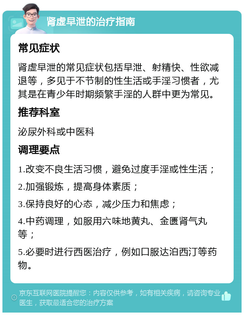 肾虚早泄的治疗指南 常见症状 肾虚早泄的常见症状包括早泄、射精快、性欲减退等，多见于不节制的性生活或手淫习惯者，尤其是在青少年时期频繁手淫的人群中更为常见。 推荐科室 泌尿外科或中医科 调理要点 1.改变不良生活习惯，避免过度手淫或性生活； 2.加强锻炼，提高身体素质； 3.保持良好的心态，减少压力和焦虑； 4.中药调理，如服用六味地黄丸、金匮肾气丸等； 5.必要时进行西医治疗，例如口服达泊西汀等药物。