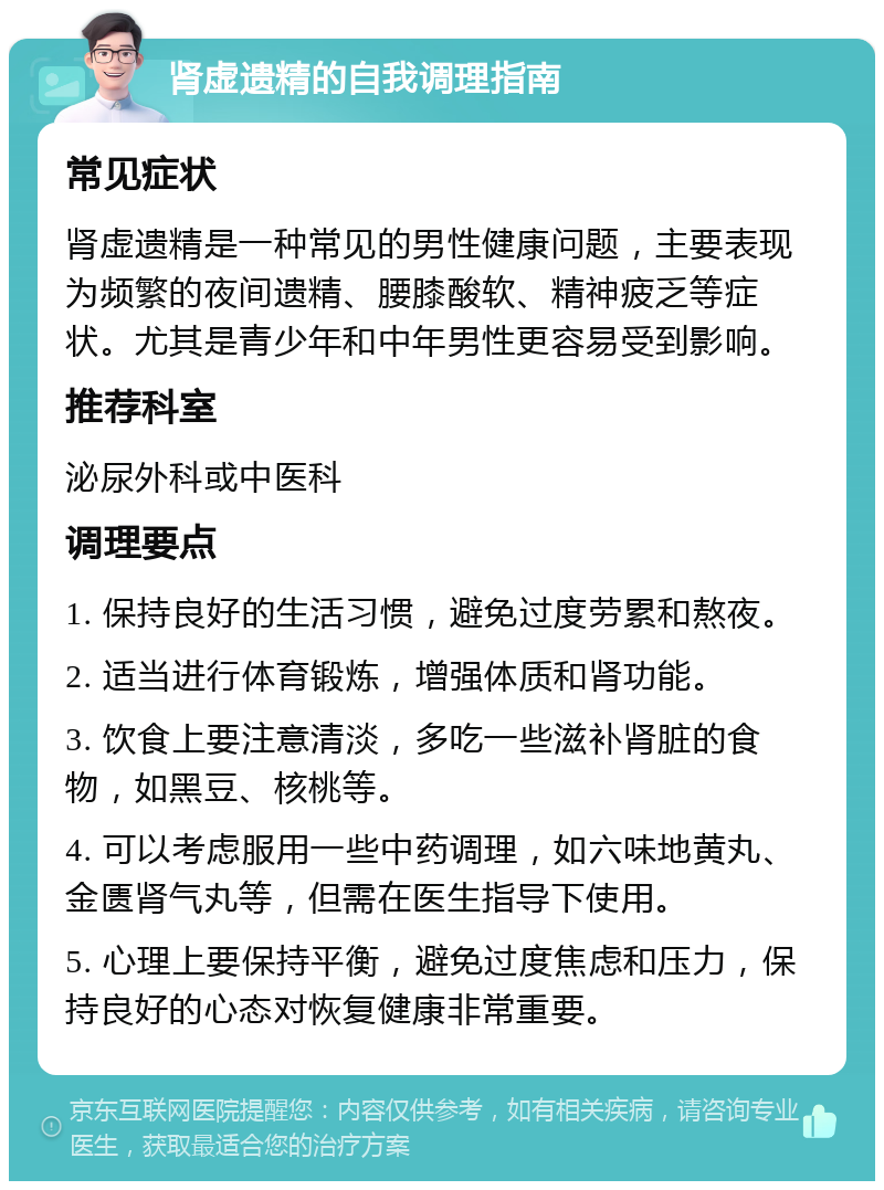 肾虚遗精的自我调理指南 常见症状 肾虚遗精是一种常见的男性健康问题，主要表现为频繁的夜间遗精、腰膝酸软、精神疲乏等症状。尤其是青少年和中年男性更容易受到影响。 推荐科室 泌尿外科或中医科 调理要点 1. 保持良好的生活习惯，避免过度劳累和熬夜。 2. 适当进行体育锻炼，增强体质和肾功能。 3. 饮食上要注意清淡，多吃一些滋补肾脏的食物，如黑豆、核桃等。 4. 可以考虑服用一些中药调理，如六味地黄丸、金匮肾气丸等，但需在医生指导下使用。 5. 心理上要保持平衡，避免过度焦虑和压力，保持良好的心态对恢复健康非常重要。