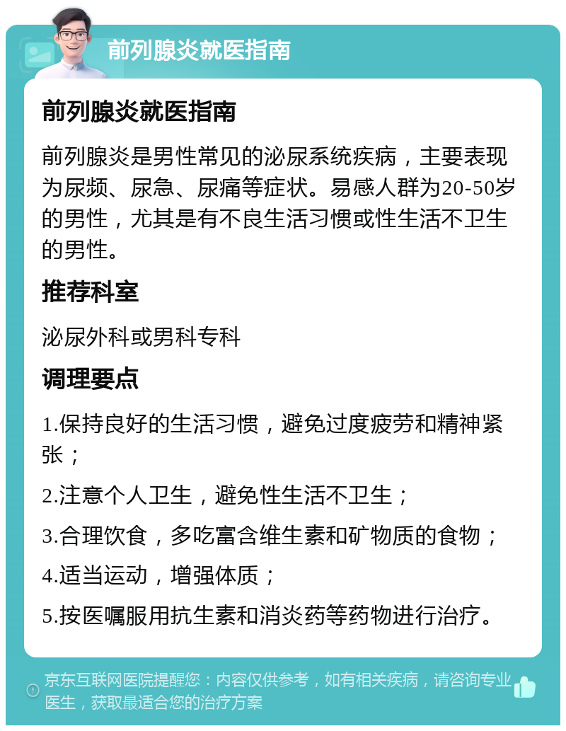 前列腺炎就医指南 前列腺炎就医指南 前列腺炎是男性常见的泌尿系统疾病，主要表现为尿频、尿急、尿痛等症状。易感人群为20-50岁的男性，尤其是有不良生活习惯或性生活不卫生的男性。 推荐科室 泌尿外科或男科专科 调理要点 1.保持良好的生活习惯，避免过度疲劳和精神紧张； 2.注意个人卫生，避免性生活不卫生； 3.合理饮食，多吃富含维生素和矿物质的食物； 4.适当运动，增强体质； 5.按医嘱服用抗生素和消炎药等药物进行治疗。