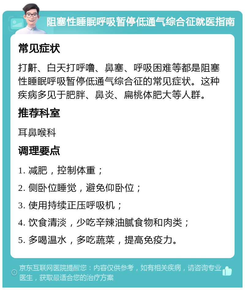 阻塞性睡眠呼吸暂停低通气综合征就医指南 常见症状 打鼾、白天打呼噜、鼻塞、呼吸困难等都是阻塞性睡眠呼吸暂停低通气综合征的常见症状。这种疾病多见于肥胖、鼻炎、扁桃体肥大等人群。 推荐科室 耳鼻喉科 调理要点 1. 减肥，控制体重； 2. 侧卧位睡觉，避免仰卧位； 3. 使用持续正压呼吸机； 4. 饮食清淡，少吃辛辣油腻食物和肉类； 5. 多喝温水，多吃蔬菜，提高免疫力。