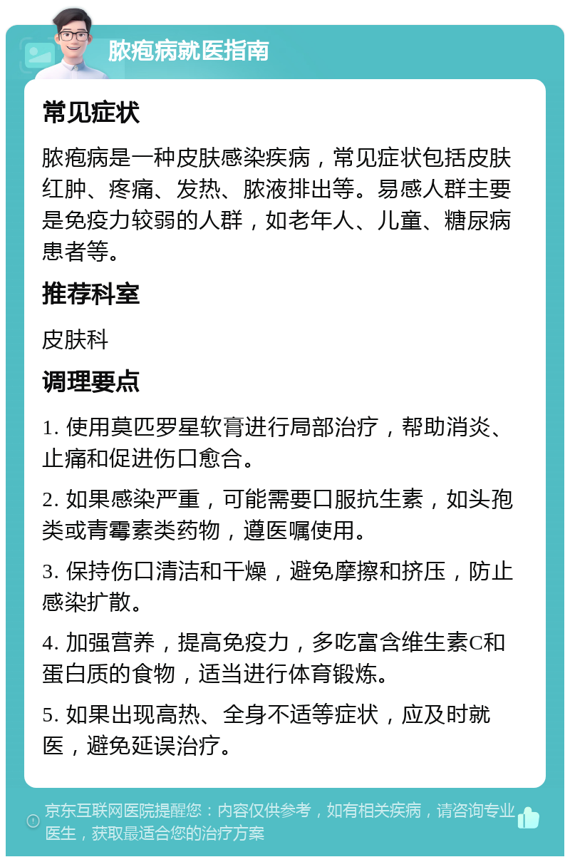 脓疱病就医指南 常见症状 脓疱病是一种皮肤感染疾病，常见症状包括皮肤红肿、疼痛、发热、脓液排出等。易感人群主要是免疫力较弱的人群，如老年人、儿童、糖尿病患者等。 推荐科室 皮肤科 调理要点 1. 使用莫匹罗星软膏进行局部治疗，帮助消炎、止痛和促进伤口愈合。 2. 如果感染严重，可能需要口服抗生素，如头孢类或青霉素类药物，遵医嘱使用。 3. 保持伤口清洁和干燥，避免摩擦和挤压，防止感染扩散。 4. 加强营养，提高免疫力，多吃富含维生素C和蛋白质的食物，适当进行体育锻炼。 5. 如果出现高热、全身不适等症状，应及时就医，避免延误治疗。