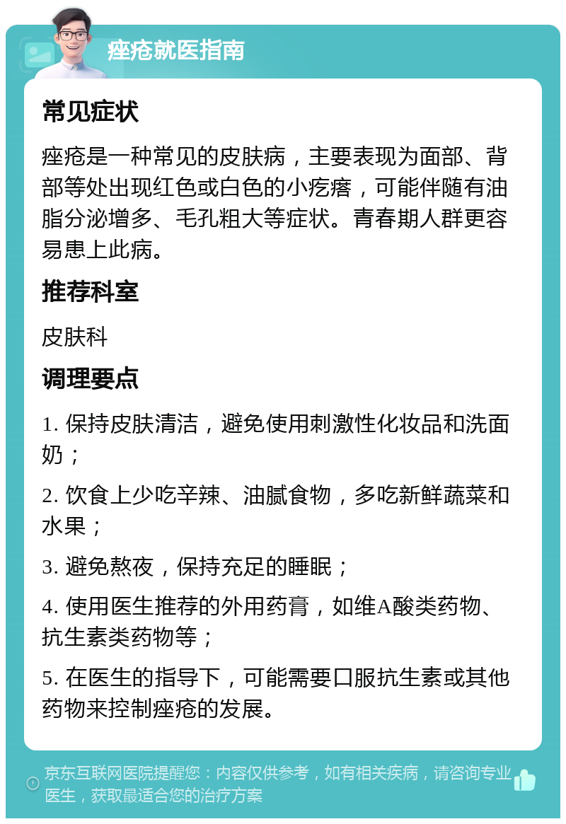 痤疮就医指南 常见症状 痤疮是一种常见的皮肤病，主要表现为面部、背部等处出现红色或白色的小疙瘩，可能伴随有油脂分泌增多、毛孔粗大等症状。青春期人群更容易患上此病。 推荐科室 皮肤科 调理要点 1. 保持皮肤清洁，避免使用刺激性化妆品和洗面奶； 2. 饮食上少吃辛辣、油腻食物，多吃新鲜蔬菜和水果； 3. 避免熬夜，保持充足的睡眠； 4. 使用医生推荐的外用药膏，如维A酸类药物、抗生素类药物等； 5. 在医生的指导下，可能需要口服抗生素或其他药物来控制痤疮的发展。