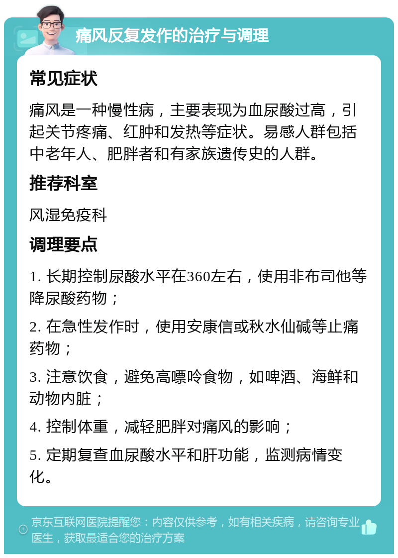 痛风反复发作的治疗与调理 常见症状 痛风是一种慢性病，主要表现为血尿酸过高，引起关节疼痛、红肿和发热等症状。易感人群包括中老年人、肥胖者和有家族遗传史的人群。 推荐科室 风湿免疫科 调理要点 1. 长期控制尿酸水平在360左右，使用非布司他等降尿酸药物； 2. 在急性发作时，使用安康信或秋水仙碱等止痛药物； 3. 注意饮食，避免高嘌呤食物，如啤酒、海鲜和动物内脏； 4. 控制体重，减轻肥胖对痛风的影响； 5. 定期复查血尿酸水平和肝功能，监测病情变化。