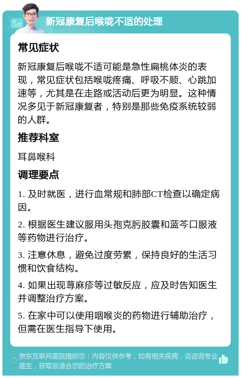 新冠康复后喉咙不适的处理 常见症状 新冠康复后喉咙不适可能是急性扁桃体炎的表现，常见症状包括喉咙疼痛、呼吸不顺、心跳加速等，尤其是在走路或活动后更为明显。这种情况多见于新冠康复者，特别是那些免疫系统较弱的人群。 推荐科室 耳鼻喉科 调理要点 1. 及时就医，进行血常规和肺部CT检查以确定病因。 2. 根据医生建议服用头孢克肟胶囊和蓝芩口服液等药物进行治疗。 3. 注意休息，避免过度劳累，保持良好的生活习惯和饮食结构。 4. 如果出现荨麻疹等过敏反应，应及时告知医生并调整治疗方案。 5. 在家中可以使用咽喉炎的药物进行辅助治疗，但需在医生指导下使用。