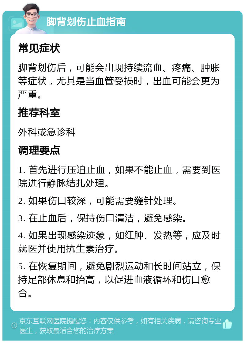 脚背划伤止血指南 常见症状 脚背划伤后，可能会出现持续流血、疼痛、肿胀等症状，尤其是当血管受损时，出血可能会更为严重。 推荐科室 外科或急诊科 调理要点 1. 首先进行压迫止血，如果不能止血，需要到医院进行静脉结扎处理。 2. 如果伤口较深，可能需要缝针处理。 3. 在止血后，保持伤口清洁，避免感染。 4. 如果出现感染迹象，如红肿、发热等，应及时就医并使用抗生素治疗。 5. 在恢复期间，避免剧烈运动和长时间站立，保持足部休息和抬高，以促进血液循环和伤口愈合。