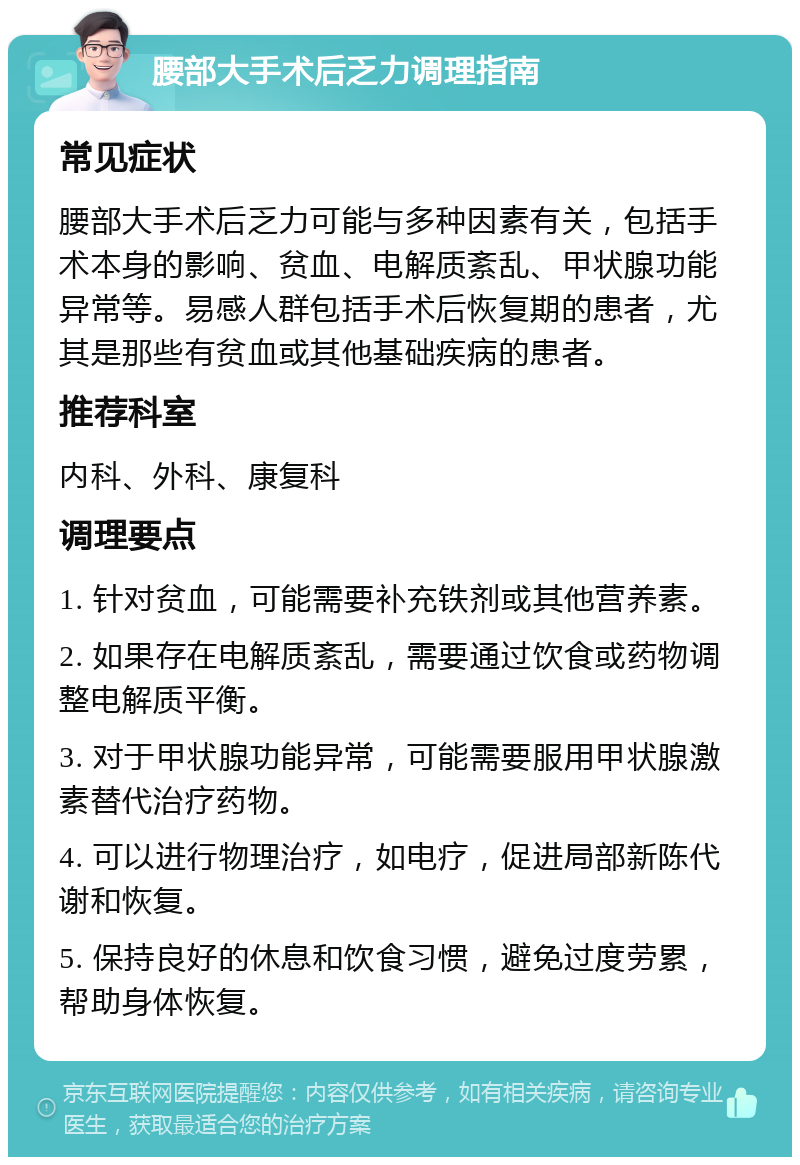 腰部大手术后乏力调理指南 常见症状 腰部大手术后乏力可能与多种因素有关，包括手术本身的影响、贫血、电解质紊乱、甲状腺功能异常等。易感人群包括手术后恢复期的患者，尤其是那些有贫血或其他基础疾病的患者。 推荐科室 内科、外科、康复科 调理要点 1. 针对贫血，可能需要补充铁剂或其他营养素。 2. 如果存在电解质紊乱，需要通过饮食或药物调整电解质平衡。 3. 对于甲状腺功能异常，可能需要服用甲状腺激素替代治疗药物。 4. 可以进行物理治疗，如电疗，促进局部新陈代谢和恢复。 5. 保持良好的休息和饮食习惯，避免过度劳累，帮助身体恢复。