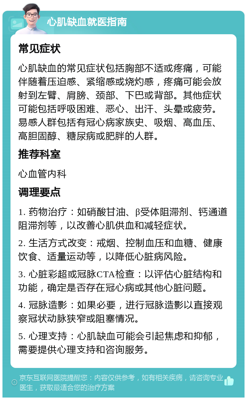 心肌缺血就医指南 常见症状 心肌缺血的常见症状包括胸部不适或疼痛，可能伴随着压迫感、紧缩感或烧灼感，疼痛可能会放射到左臂、肩膀、颈部、下巴或背部。其他症状可能包括呼吸困难、恶心、出汗、头晕或疲劳。易感人群包括有冠心病家族史、吸烟、高血压、高胆固醇、糖尿病或肥胖的人群。 推荐科室 心血管内科 调理要点 1. 药物治疗：如硝酸甘油、β受体阻滞剂、钙通道阻滞剂等，以改善心肌供血和减轻症状。 2. 生活方式改变：戒烟、控制血压和血糖、健康饮食、适量运动等，以降低心脏病风险。 3. 心脏彩超或冠脉CTA检查：以评估心脏结构和功能，确定是否存在冠心病或其他心脏问题。 4. 冠脉造影：如果必要，进行冠脉造影以直接观察冠状动脉狭窄或阻塞情况。 5. 心理支持：心肌缺血可能会引起焦虑和抑郁，需要提供心理支持和咨询服务。