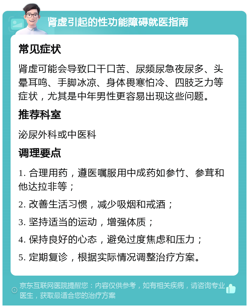 肾虚引起的性功能障碍就医指南 常见症状 肾虚可能会导致口干口苦、尿频尿急夜尿多、头晕耳鸣、手脚冰凉、身体畏寒怕冷、四肢乏力等症状，尤其是中年男性更容易出现这些问题。 推荐科室 泌尿外科或中医科 调理要点 1. 合理用药，遵医嘱服用中成药如参竹、参茸和他达拉非等； 2. 改善生活习惯，减少吸烟和戒酒； 3. 坚持适当的运动，增强体质； 4. 保持良好的心态，避免过度焦虑和压力； 5. 定期复诊，根据实际情况调整治疗方案。