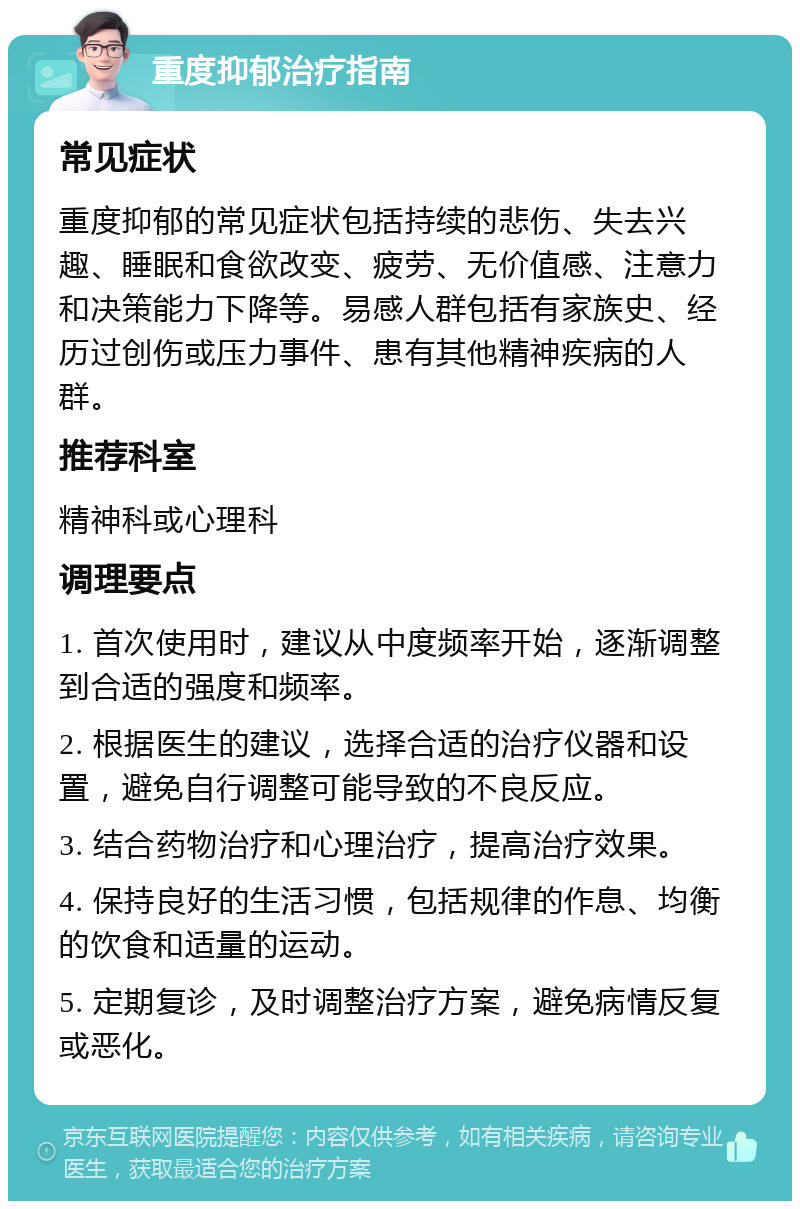 重度抑郁治疗指南 常见症状 重度抑郁的常见症状包括持续的悲伤、失去兴趣、睡眠和食欲改变、疲劳、无价值感、注意力和决策能力下降等。易感人群包括有家族史、经历过创伤或压力事件、患有其他精神疾病的人群。 推荐科室 精神科或心理科 调理要点 1. 首次使用时，建议从中度频率开始，逐渐调整到合适的强度和频率。 2. 根据医生的建议，选择合适的治疗仪器和设置，避免自行调整可能导致的不良反应。 3. 结合药物治疗和心理治疗，提高治疗效果。 4. 保持良好的生活习惯，包括规律的作息、均衡的饮食和适量的运动。 5. 定期复诊，及时调整治疗方案，避免病情反复或恶化。