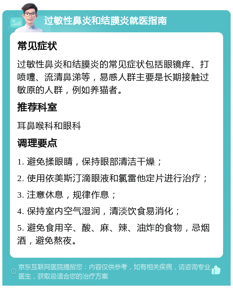 过敏性鼻炎和结膜炎就医指南 常见症状 过敏性鼻炎和结膜炎的常见症状包括眼镜痒、打喷嚏、流清鼻涕等，易感人群主要是长期接触过敏原的人群，例如养猫者。 推荐科室 耳鼻喉科和眼科 调理要点 1. 避免揉眼睛，保持眼部清洁干燥； 2. 使用依美斯汀滴眼液和氯雷他定片进行治疗； 3. 注意休息，规律作息； 4. 保持室内空气湿润，清淡饮食易消化； 5. 避免食用辛、酸、麻、辣、油炸的食物，忌烟酒，避免熬夜。