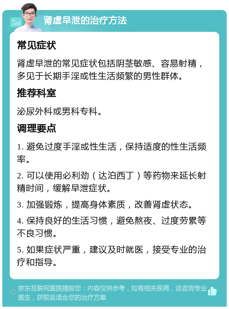 肾虚早泄的治疗方法 常见症状 肾虚早泄的常见症状包括阴茎敏感、容易射精，多见于长期手淫或性生活频繁的男性群体。 推荐科室 泌尿外科或男科专科。 调理要点 1. 避免过度手淫或性生活，保持适度的性生活频率。 2. 可以使用必利劲（达泊西丁）等药物来延长射精时间，缓解早泄症状。 3. 加强锻炼，提高身体素质，改善肾虚状态。 4. 保持良好的生活习惯，避免熬夜、过度劳累等不良习惯。 5. 如果症状严重，建议及时就医，接受专业的治疗和指导。