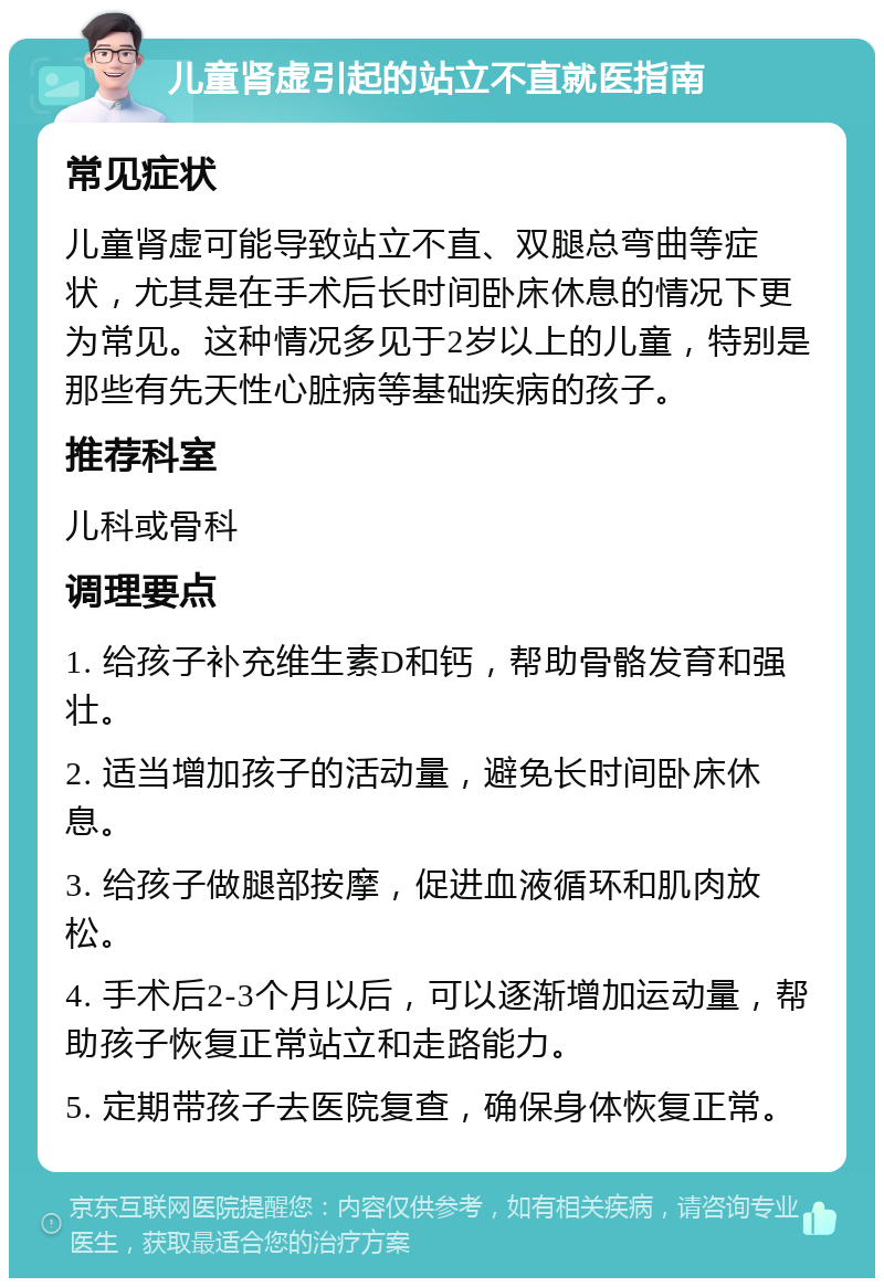 儿童肾虚引起的站立不直就医指南 常见症状 儿童肾虚可能导致站立不直、双腿总弯曲等症状，尤其是在手术后长时间卧床休息的情况下更为常见。这种情况多见于2岁以上的儿童，特别是那些有先天性心脏病等基础疾病的孩子。 推荐科室 儿科或骨科 调理要点 1. 给孩子补充维生素D和钙，帮助骨骼发育和强壮。 2. 适当增加孩子的活动量，避免长时间卧床休息。 3. 给孩子做腿部按摩，促进血液循环和肌肉放松。 4. 手术后2-3个月以后，可以逐渐增加运动量，帮助孩子恢复正常站立和走路能力。 5. 定期带孩子去医院复查，确保身体恢复正常。