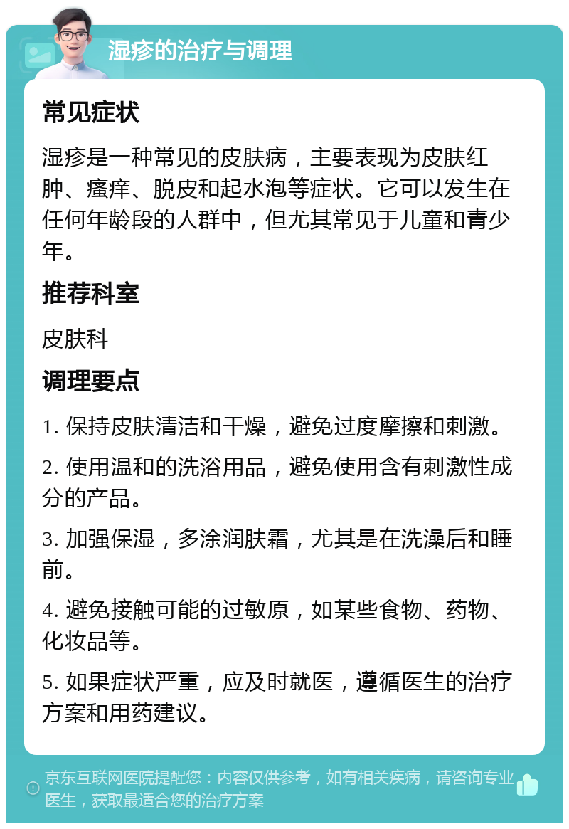 湿疹的治疗与调理 常见症状 湿疹是一种常见的皮肤病，主要表现为皮肤红肿、瘙痒、脱皮和起水泡等症状。它可以发生在任何年龄段的人群中，但尤其常见于儿童和青少年。 推荐科室 皮肤科 调理要点 1. 保持皮肤清洁和干燥，避免过度摩擦和刺激。 2. 使用温和的洗浴用品，避免使用含有刺激性成分的产品。 3. 加强保湿，多涂润肤霜，尤其是在洗澡后和睡前。 4. 避免接触可能的过敏原，如某些食物、药物、化妆品等。 5. 如果症状严重，应及时就医，遵循医生的治疗方案和用药建议。