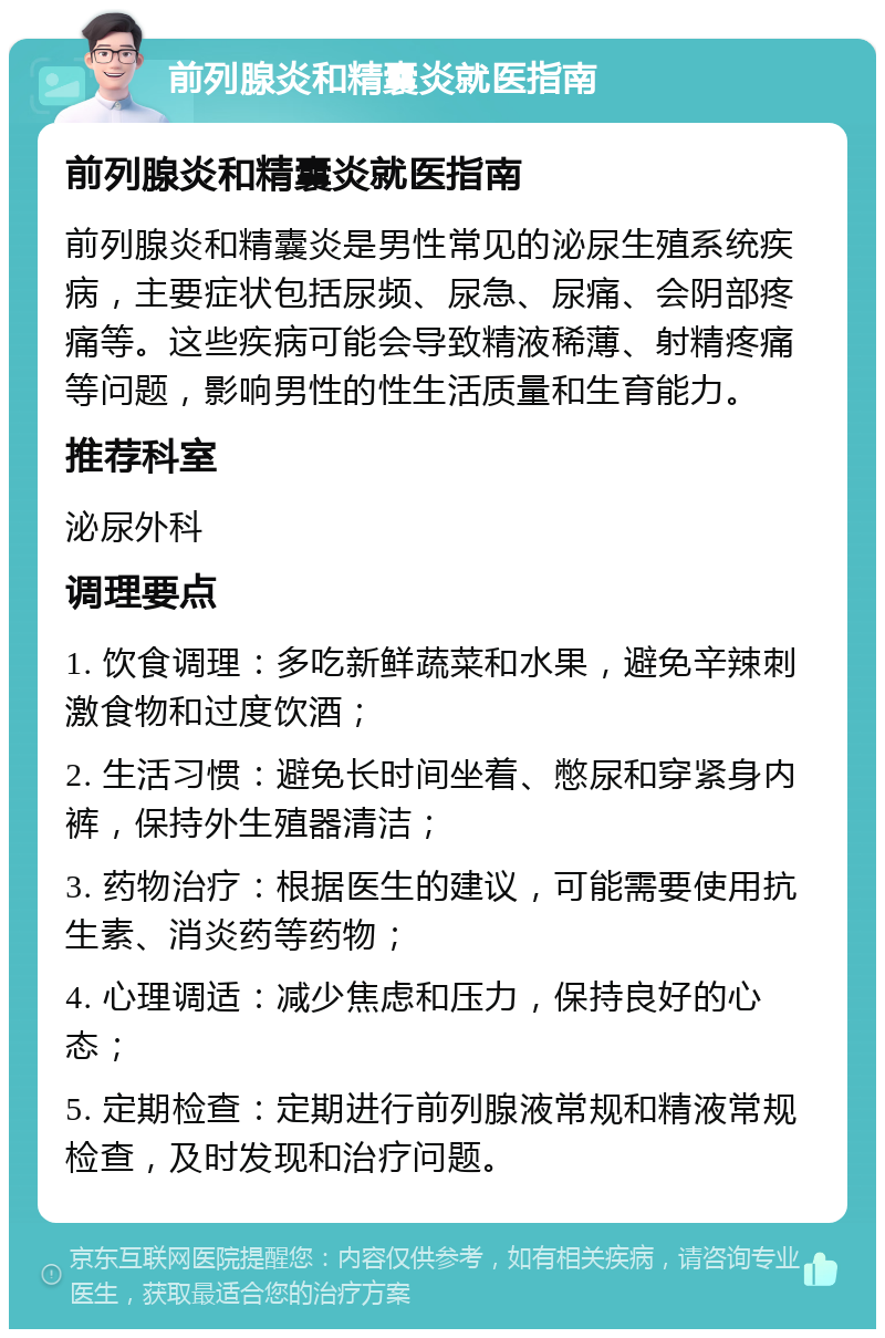 前列腺炎和精囊炎就医指南 前列腺炎和精囊炎就医指南 前列腺炎和精囊炎是男性常见的泌尿生殖系统疾病，主要症状包括尿频、尿急、尿痛、会阴部疼痛等。这些疾病可能会导致精液稀薄、射精疼痛等问题，影响男性的性生活质量和生育能力。 推荐科室 泌尿外科 调理要点 1. 饮食调理：多吃新鲜蔬菜和水果，避免辛辣刺激食物和过度饮酒； 2. 生活习惯：避免长时间坐着、憋尿和穿紧身内裤，保持外生殖器清洁； 3. 药物治疗：根据医生的建议，可能需要使用抗生素、消炎药等药物； 4. 心理调适：减少焦虑和压力，保持良好的心态； 5. 定期检查：定期进行前列腺液常规和精液常规检查，及时发现和治疗问题。