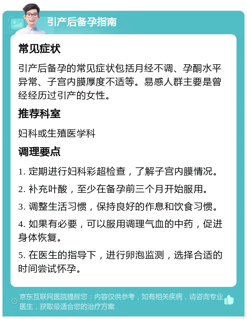 引产后备孕指南 常见症状 引产后备孕的常见症状包括月经不调、孕酮水平异常、子宫内膜厚度不适等。易感人群主要是曾经经历过引产的女性。 推荐科室 妇科或生殖医学科 调理要点 1. 定期进行妇科彩超检查，了解子宫内膜情况。 2. 补充叶酸，至少在备孕前三个月开始服用。 3. 调整生活习惯，保持良好的作息和饮食习惯。 4. 如果有必要，可以服用调理气血的中药，促进身体恢复。 5. 在医生的指导下，进行卵泡监测，选择合适的时间尝试怀孕。