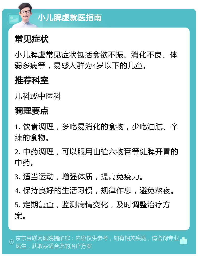 小儿脾虚就医指南 常见症状 小儿脾虚常见症状包括食欲不振、消化不良、体弱多病等，易感人群为4岁以下的儿童。 推荐科室 儿科或中医科 调理要点 1. 饮食调理，多吃易消化的食物，少吃油腻、辛辣的食物。 2. 中药调理，可以服用山楂六物膏等健脾开胃的中药。 3. 适当运动，增强体质，提高免疫力。 4. 保持良好的生活习惯，规律作息，避免熬夜。 5. 定期复查，监测病情变化，及时调整治疗方案。