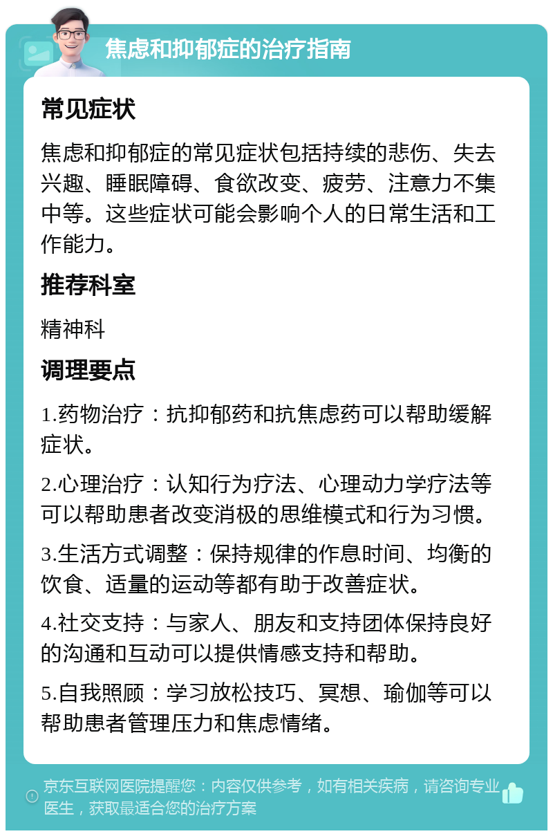 焦虑和抑郁症的治疗指南 常见症状 焦虑和抑郁症的常见症状包括持续的悲伤、失去兴趣、睡眠障碍、食欲改变、疲劳、注意力不集中等。这些症状可能会影响个人的日常生活和工作能力。 推荐科室 精神科 调理要点 1.药物治疗：抗抑郁药和抗焦虑药可以帮助缓解症状。 2.心理治疗：认知行为疗法、心理动力学疗法等可以帮助患者改变消极的思维模式和行为习惯。 3.生活方式调整：保持规律的作息时间、均衡的饮食、适量的运动等都有助于改善症状。 4.社交支持：与家人、朋友和支持团体保持良好的沟通和互动可以提供情感支持和帮助。 5.自我照顾：学习放松技巧、冥想、瑜伽等可以帮助患者管理压力和焦虑情绪。