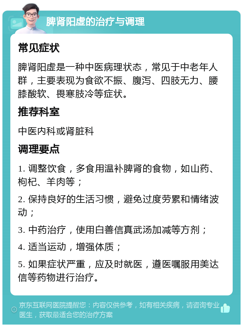 脾肾阳虚的治疗与调理 常见症状 脾肾阳虚是一种中医病理状态，常见于中老年人群，主要表现为食欲不振、腹泻、四肢无力、腰膝酸软、畏寒肢冷等症状。 推荐科室 中医内科或肾脏科 调理要点 1. 调整饮食，多食用温补脾肾的食物，如山药、枸杞、羊肉等； 2. 保持良好的生活习惯，避免过度劳累和情绪波动； 3. 中药治疗，使用白善信真武汤加减等方剂； 4. 适当运动，增强体质； 5. 如果症状严重，应及时就医，遵医嘱服用美达信等药物进行治疗。