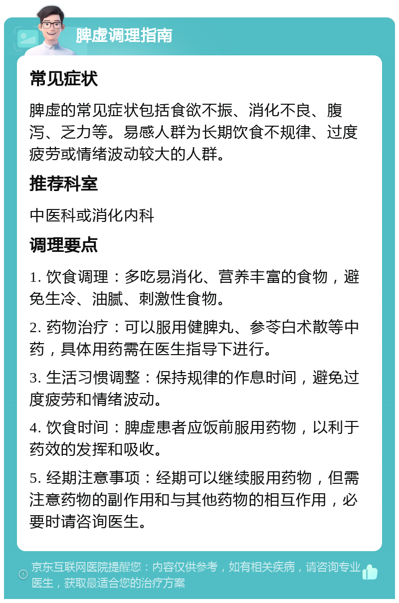 脾虚调理指南 常见症状 脾虚的常见症状包括食欲不振、消化不良、腹泻、乏力等。易感人群为长期饮食不规律、过度疲劳或情绪波动较大的人群。 推荐科室 中医科或消化内科 调理要点 1. 饮食调理：多吃易消化、营养丰富的食物，避免生冷、油腻、刺激性食物。 2. 药物治疗：可以服用健脾丸、参苓白术散等中药，具体用药需在医生指导下进行。 3. 生活习惯调整：保持规律的作息时间，避免过度疲劳和情绪波动。 4. 饮食时间：脾虚患者应饭前服用药物，以利于药效的发挥和吸收。 5. 经期注意事项：经期可以继续服用药物，但需注意药物的副作用和与其他药物的相互作用，必要时请咨询医生。