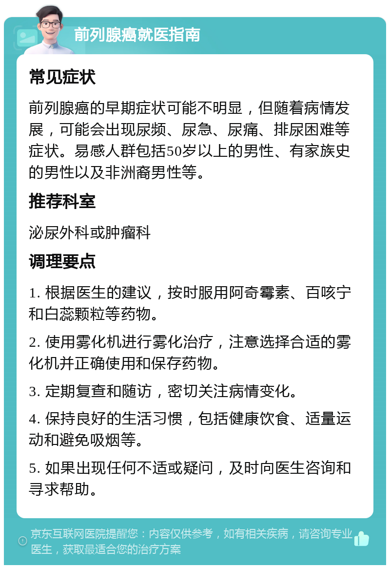 前列腺癌就医指南 常见症状 前列腺癌的早期症状可能不明显，但随着病情发展，可能会出现尿频、尿急、尿痛、排尿困难等症状。易感人群包括50岁以上的男性、有家族史的男性以及非洲裔男性等。 推荐科室 泌尿外科或肿瘤科 调理要点 1. 根据医生的建议，按时服用阿奇霉素、百咳宁和白蕊颗粒等药物。 2. 使用雾化机进行雾化治疗，注意选择合适的雾化机并正确使用和保存药物。 3. 定期复查和随访，密切关注病情变化。 4. 保持良好的生活习惯，包括健康饮食、适量运动和避免吸烟等。 5. 如果出现任何不适或疑问，及时向医生咨询和寻求帮助。