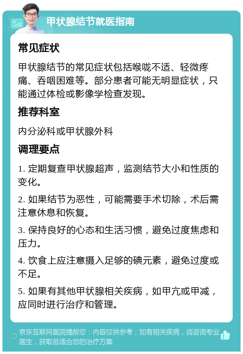 甲状腺结节就医指南 常见症状 甲状腺结节的常见症状包括喉咙不适、轻微疼痛、吞咽困难等。部分患者可能无明显症状，只能通过体检或影像学检查发现。 推荐科室 内分泌科或甲状腺外科 调理要点 1. 定期复查甲状腺超声，监测结节大小和性质的变化。 2. 如果结节为恶性，可能需要手术切除，术后需注意休息和恢复。 3. 保持良好的心态和生活习惯，避免过度焦虑和压力。 4. 饮食上应注意摄入足够的碘元素，避免过度或不足。 5. 如果有其他甲状腺相关疾病，如甲亢或甲减，应同时进行治疗和管理。