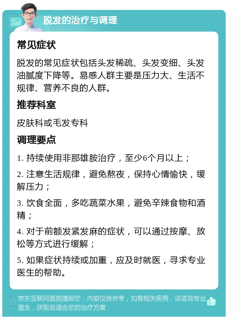 脱发的治疗与调理 常见症状 脱发的常见症状包括头发稀疏、头发变细、头发油腻度下降等。易感人群主要是压力大、生活不规律、营养不良的人群。 推荐科室 皮肤科或毛发专科 调理要点 1. 持续使用非那雄胺治疗，至少6个月以上； 2. 注意生活规律，避免熬夜，保持心情愉快，缓解压力； 3. 饮食全面，多吃蔬菜水果，避免辛辣食物和酒精； 4. 对于前额发紧发麻的症状，可以通过按摩、放松等方式进行缓解； 5. 如果症状持续或加重，应及时就医，寻求专业医生的帮助。