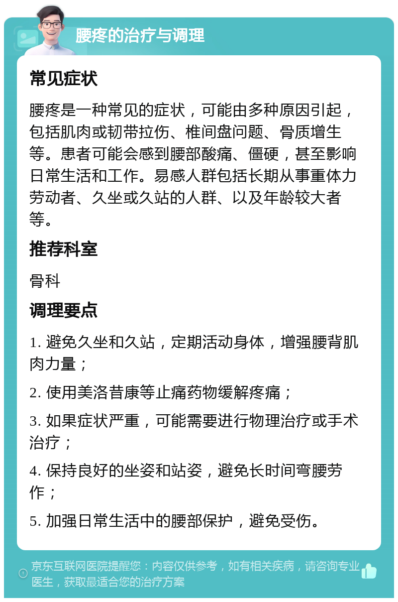 腰疼的治疗与调理 常见症状 腰疼是一种常见的症状，可能由多种原因引起，包括肌肉或韧带拉伤、椎间盘问题、骨质增生等。患者可能会感到腰部酸痛、僵硬，甚至影响日常生活和工作。易感人群包括长期从事重体力劳动者、久坐或久站的人群、以及年龄较大者等。 推荐科室 骨科 调理要点 1. 避免久坐和久站，定期活动身体，增强腰背肌肉力量； 2. 使用美洛昔康等止痛药物缓解疼痛； 3. 如果症状严重，可能需要进行物理治疗或手术治疗； 4. 保持良好的坐姿和站姿，避免长时间弯腰劳作； 5. 加强日常生活中的腰部保护，避免受伤。