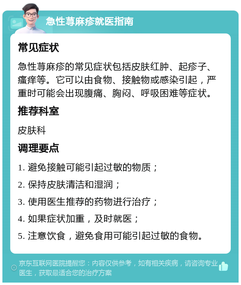 急性荨麻疹就医指南 常见症状 急性荨麻疹的常见症状包括皮肤红肿、起疹子、瘙痒等。它可以由食物、接触物或感染引起，严重时可能会出现腹痛、胸闷、呼吸困难等症状。 推荐科室 皮肤科 调理要点 1. 避免接触可能引起过敏的物质； 2. 保持皮肤清洁和湿润； 3. 使用医生推荐的药物进行治疗； 4. 如果症状加重，及时就医； 5. 注意饮食，避免食用可能引起过敏的食物。