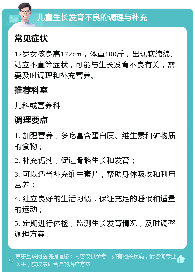 儿童生长发育不良的调理与补充 常见症状 12岁女孩身高172cm，体重100斤，出现软绵绵、站立不直等症状，可能与生长发育不良有关，需要及时调理和补充营养。 推荐科室 儿科或营养科 调理要点 1. 加强营养，多吃富含蛋白质、维生素和矿物质的食物； 2. 补充钙剂，促进骨骼生长和发育； 3. 可以适当补充维生素片，帮助身体吸收和利用营养； 4. 建立良好的生活习惯，保证充足的睡眠和适量的运动； 5. 定期进行体检，监测生长发育情况，及时调整调理方案。