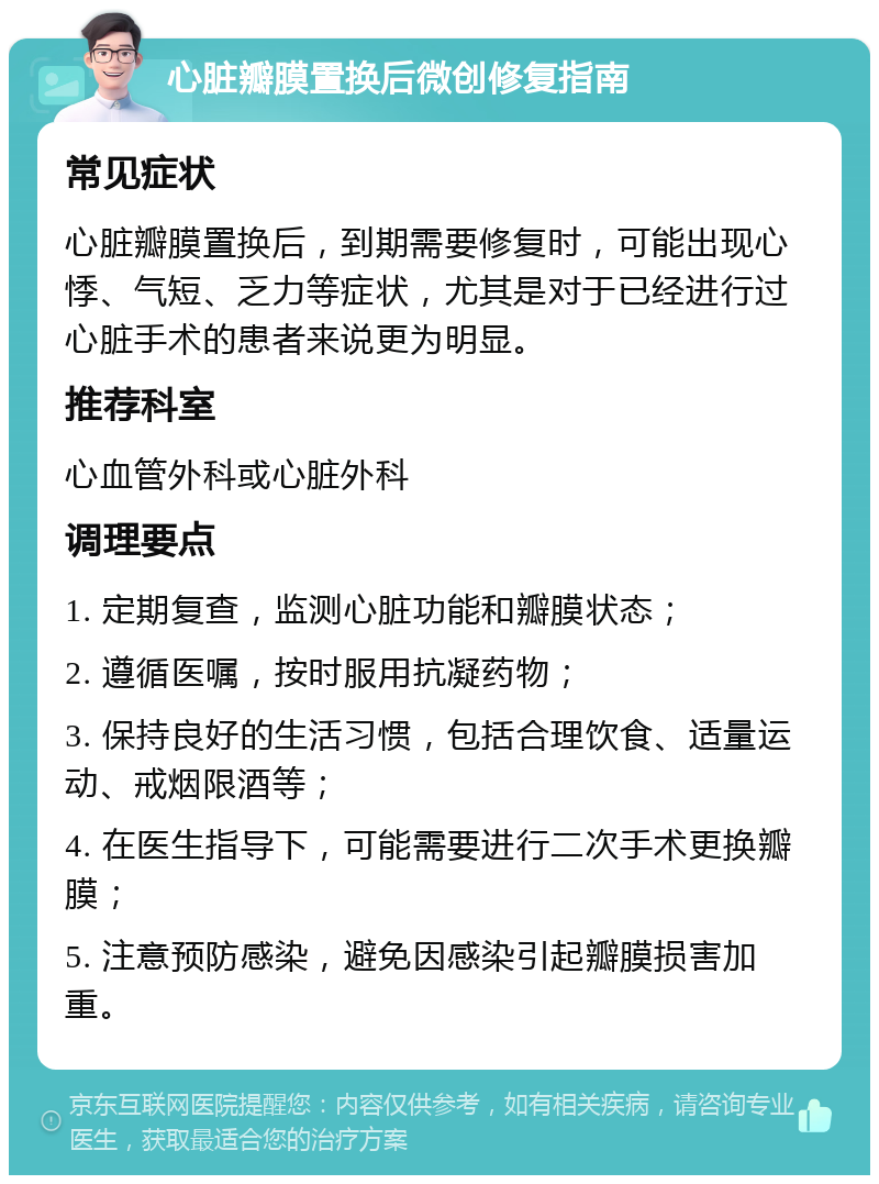 心脏瓣膜置换后微创修复指南 常见症状 心脏瓣膜置换后，到期需要修复时，可能出现心悸、气短、乏力等症状，尤其是对于已经进行过心脏手术的患者来说更为明显。 推荐科室 心血管外科或心脏外科 调理要点 1. 定期复查，监测心脏功能和瓣膜状态； 2. 遵循医嘱，按时服用抗凝药物； 3. 保持良好的生活习惯，包括合理饮食、适量运动、戒烟限酒等； 4. 在医生指导下，可能需要进行二次手术更换瓣膜； 5. 注意预防感染，避免因感染引起瓣膜损害加重。